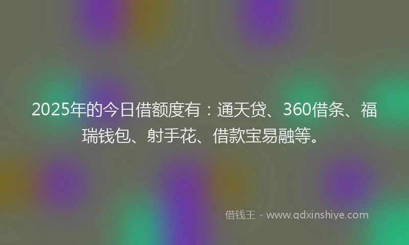 2025年的今日借额度有：通天贷、360借条、福瑞钱包、射手花、借款宝易融等。