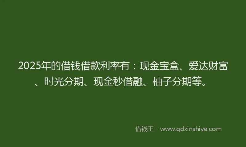 2025年的借钱借款利率有：现金宝盒、爱达财富、时光分期、现金秒借融、柚子分期等。
