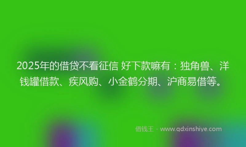 2025年的借贷不看征信 好下款嘛有：独角兽、洋钱罐借款、疾风购、小金鹤分期、沪商易借等。