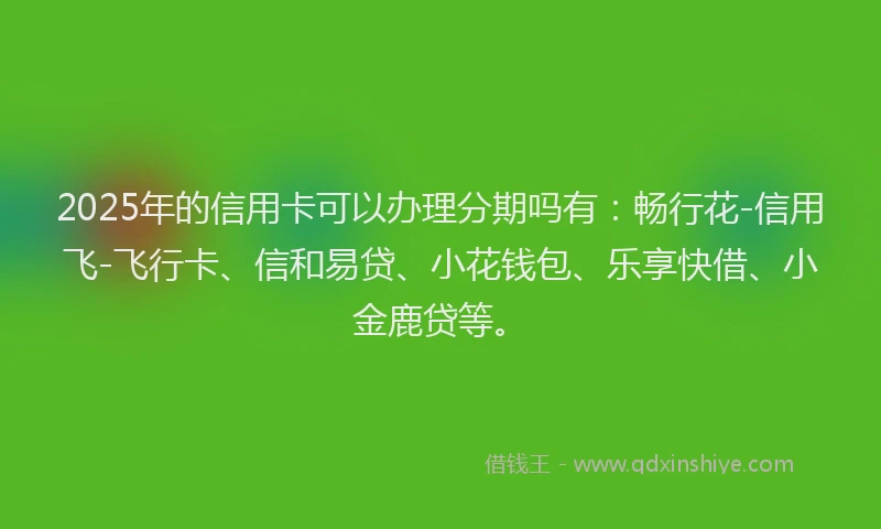 2025年的信用卡可以办理分期吗有：畅行花-信用飞-飞行卡、信和易贷、小花钱包、乐享快借、小金鹿贷等。