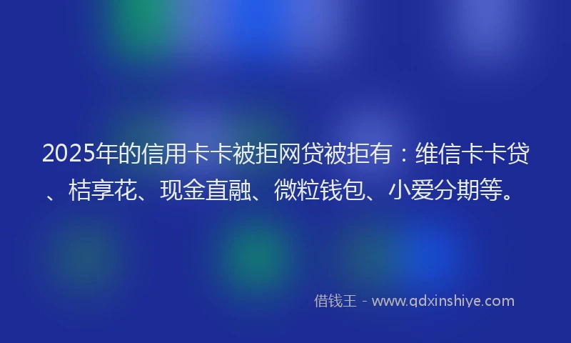 2025年的信用卡卡被拒网贷被拒有：维信卡卡贷、桔享花、现金直融、微粒钱包、小爱分期等。