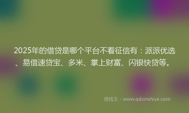 2025年的借贷是哪个平台不看征信有：派派优选、易借速贷宝、多米、掌上财富、闪银快贷等。