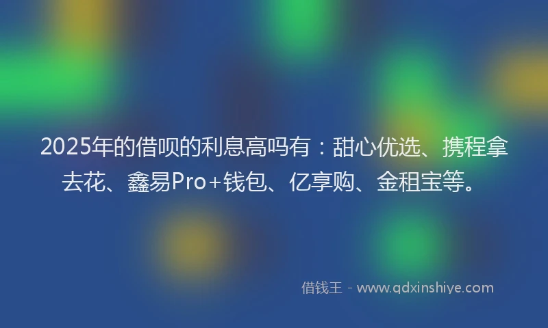 2025年的借呗的利息高吗有：甜心优选、携程拿去花、鑫易Pro+钱包、亿享购、金租宝等。