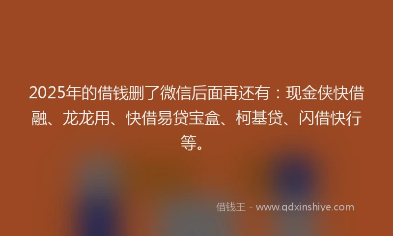 2025年的借钱删了微信后面再还有：现金侠快借融、龙龙用、快借易贷宝盒、柯基贷、闪借快行等。