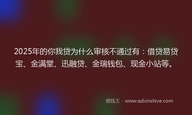 2025年的你我贷为什么审核不通过有：借贷易贷宝、金满堂、迅融贷、金瑞钱包、现金小站等。