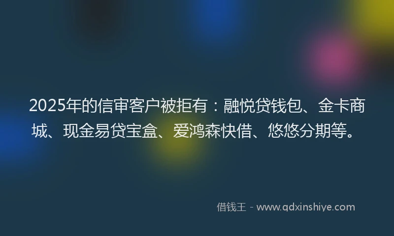 2025年的信审客户被拒有：融悦贷钱包、金卡商城、现金易贷宝盒、爱鸿森快借、悠悠分期等。