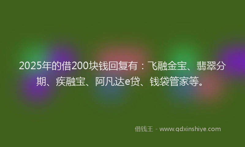 2025年的借200块钱回复有：飞融金宝、翡翠分期、疾融宝、阿凡达e贷、钱袋管家等。