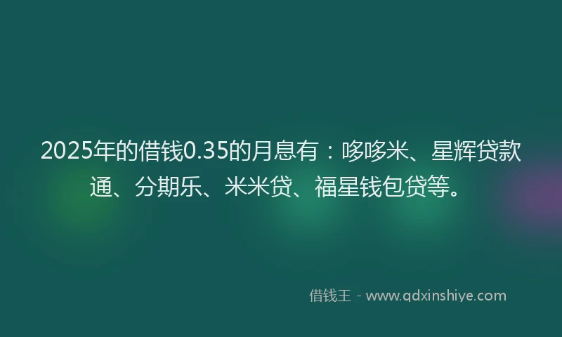 2025年的借钱0.35的月息有：哆哆米、星辉贷款通、分期乐、米米贷、福星钱包贷等。