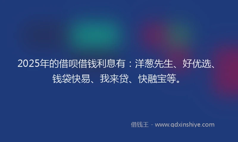 2025年的借呗借钱利息有：洋葱先生、好优选、钱袋快易、我来贷、快融宝等。
