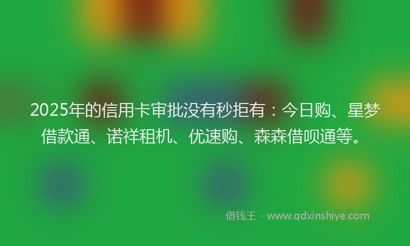 2025年的信用卡审批没有秒拒有：今日购、星梦借款通、诺祥租机、优速购、森森借呗通等。