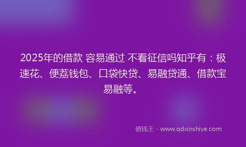 2025年的借款 容易通过 不看征信吗知乎有：极速花、便荔钱包、口袋快贷、易融贷通、借款宝易融等。