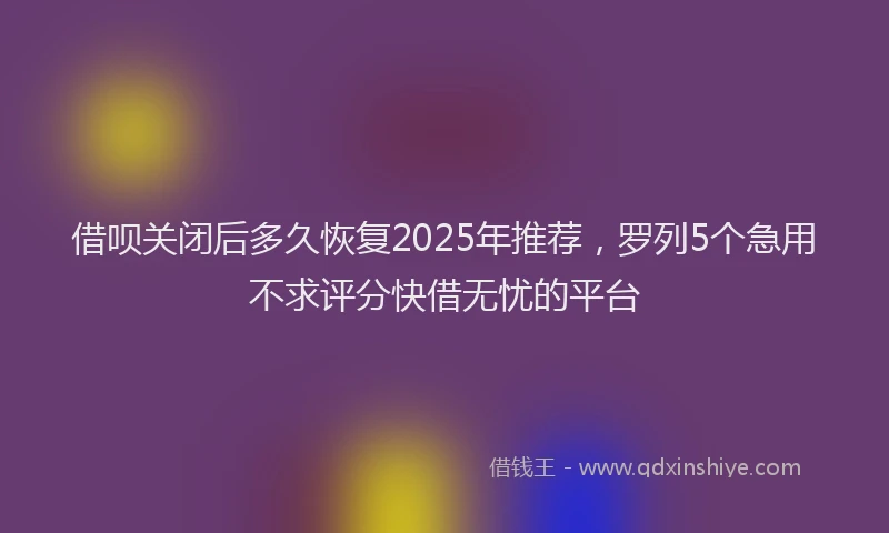 借呗关闭后多久恢复2025年推荐，罗列5个急用不求评分快借无忧的平台