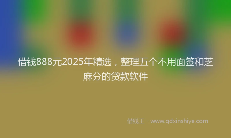 借钱888元2025年精选，整理五个不用面签和芝麻分的贷款软件