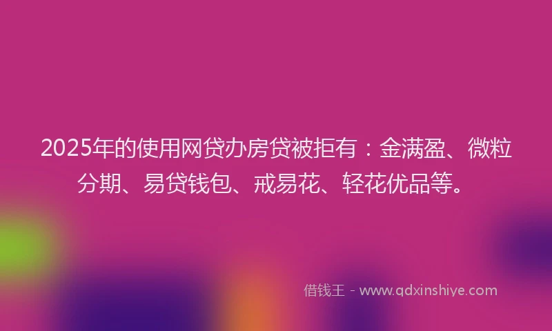 2025年的使用网贷办房贷被拒有：金满盈、微粒分期、易贷钱包、戒易花、轻花优品等。