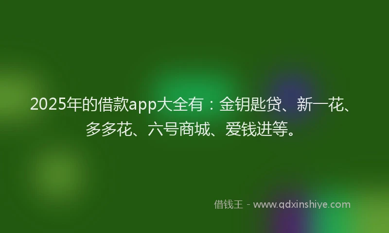 2025年的借款app大全有：金钥匙贷、新一花、多多花、六号商城、爱钱进等。