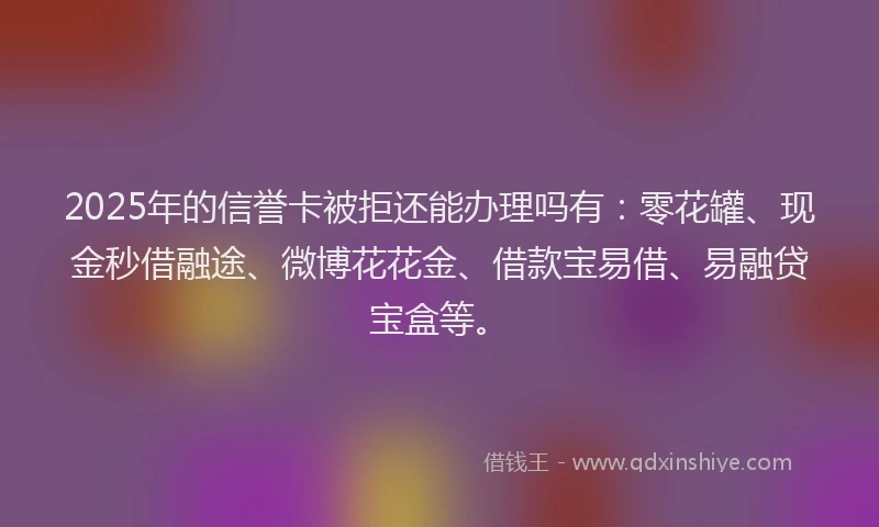 2025年的信誉卡被拒还能办理吗有：零花罐、现金秒借融途、微博花花金、借款宝易借、易融贷宝盒等。