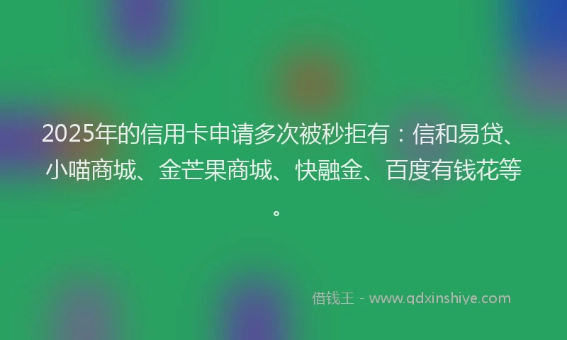 2025年的信用卡申请多次被秒拒有：信和易贷、小喵商城、金芒果商城、快融金、百度有钱花等。