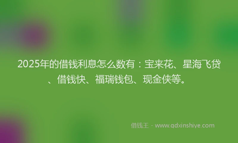 2025年的借钱利息怎么数有：宝来花、星海飞贷、借钱快、福瑞钱包、现金侠等。