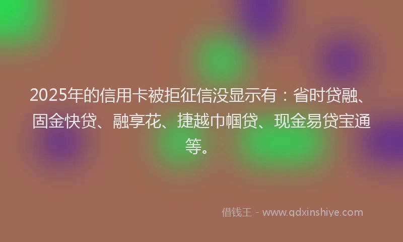 2025年的信用卡被拒征信没显示有：省时贷融、固金快贷、融享花、捷越巾帼贷、现金易贷宝通等。