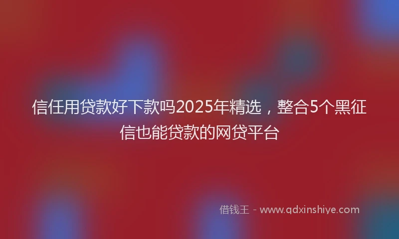信任用贷款好下款吗2025年精选，整合5个黑征信也能贷款的网贷平台