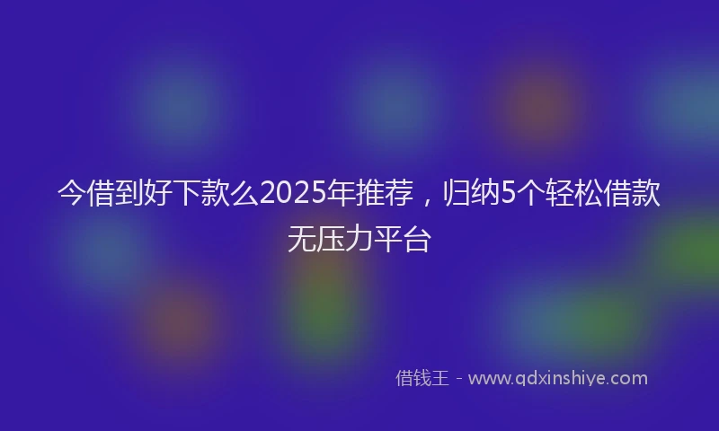 今借到好下款么2025年推荐，归纳5个轻松借款无压力平台