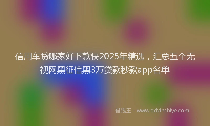 信用车贷哪家好下款快2025年精选，汇总五个无视网黑征信黑3万贷款秒款app名单