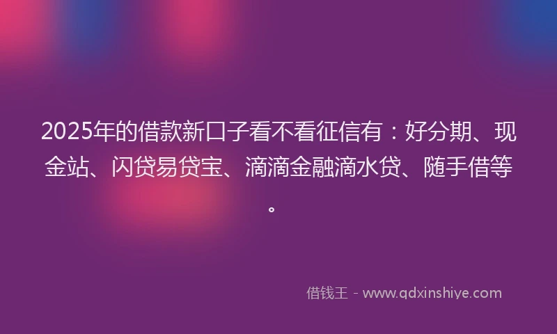 2025年的借款新口子看不看征信有：好分期、现金站、闪贷易贷宝、滴滴金融滴水贷、随手借等。