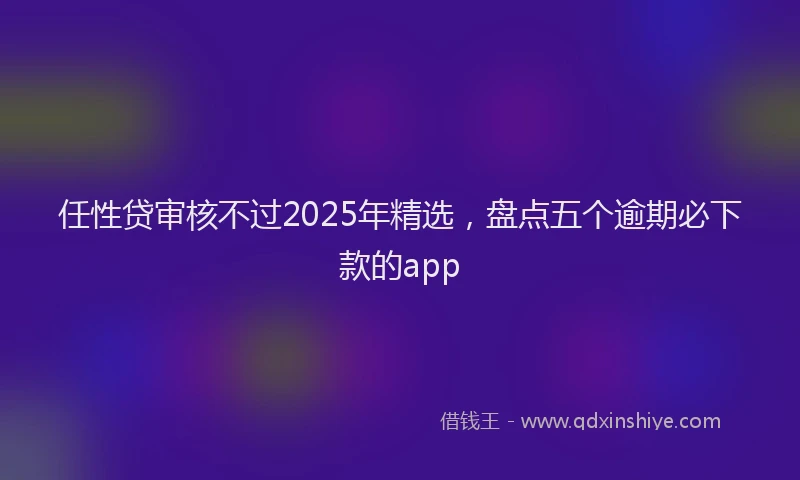 任性贷审核不过2025年精选，盘点五个逾期必下款的app