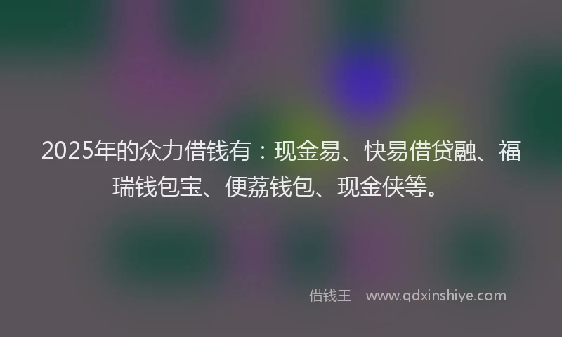 2025年的众力借钱有：现金易、快易借贷融、福瑞钱包宝、便荔钱包、现金侠等。