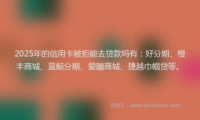 2025年的信用卡被拒能去贷款吗有：好分期、橙丰商城、蓝鲸分期、爱蹦商城、捷越巾帼贷等。