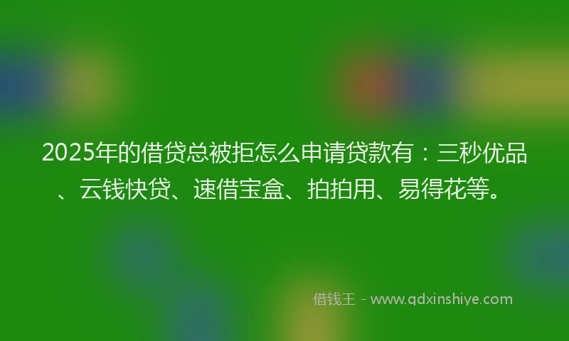 2025年的借贷总被拒怎么申请贷款有：三秒优品、云钱快贷、速借宝盒、拍拍用、易得花等。