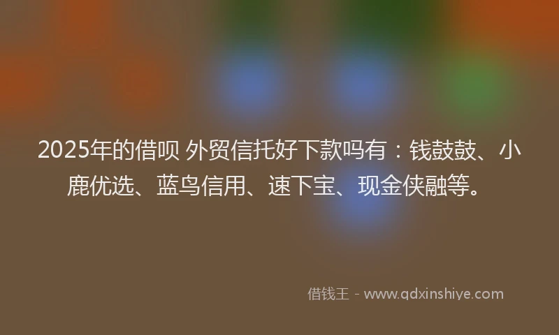 2025年的借呗 外贸信托好下款吗有：钱鼓鼓、小鹿优选、蓝鸟信用、速下宝、现金侠融等。