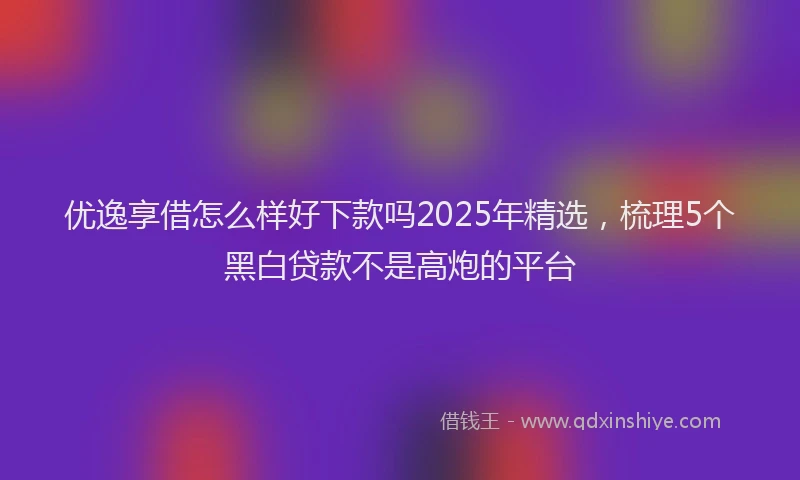 优逸享借怎么样好下款吗2025年精选，梳理5个黑白贷款不是高炮的平台