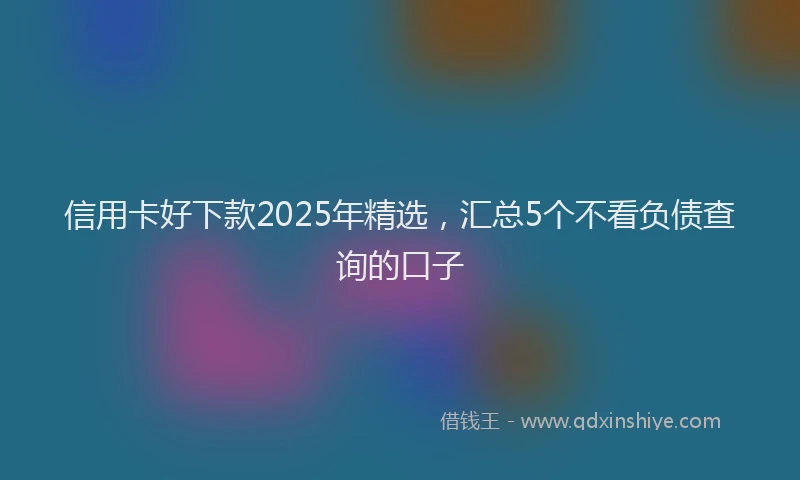 信用卡好下款2025年精选，汇总5个不看负债查询的口子
