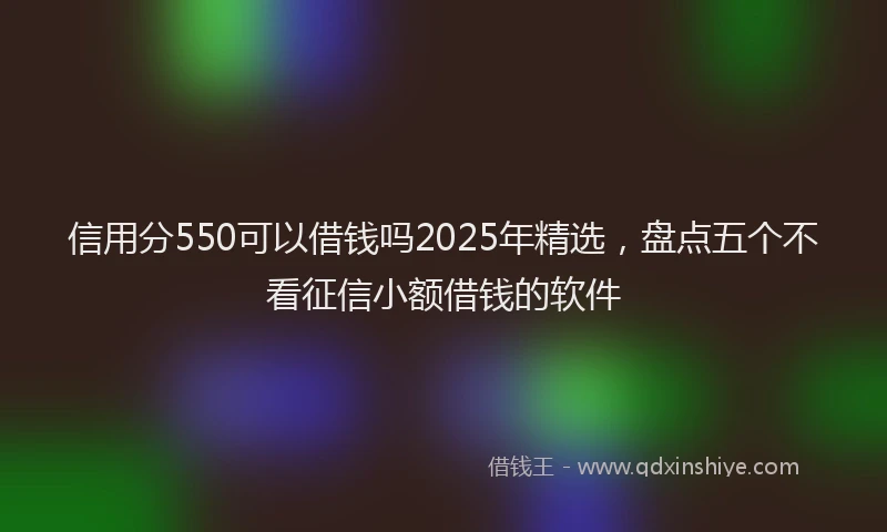 信用分550可以借钱吗2025年精选，盘点五个不看征信小额借钱的软件