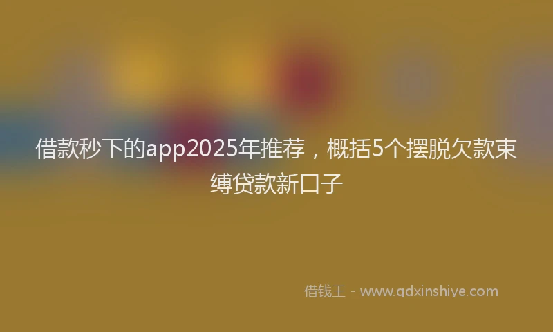 借款秒下的app2025年推荐，概括5个摆脱欠款束缚贷款新口子