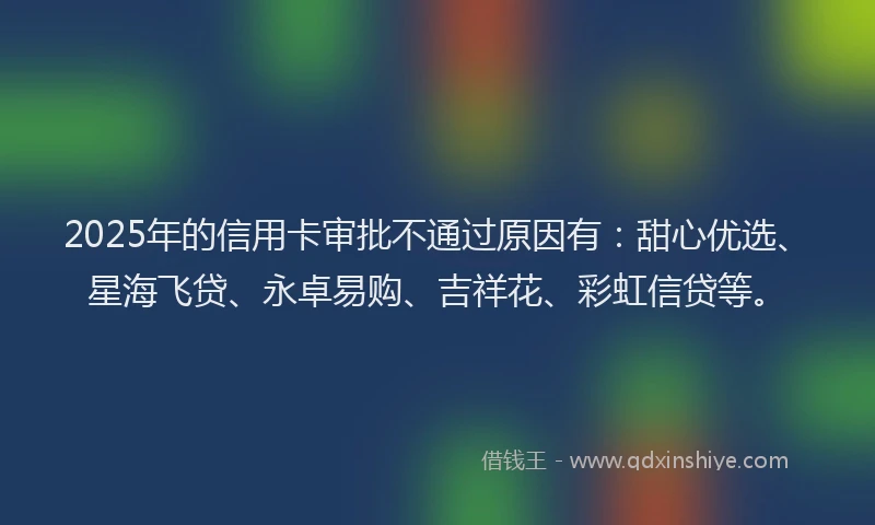 2025年的信用卡审批不通过原因有：甜心优选、星海飞贷、永卓易购、吉祥花、彩虹信贷等。
