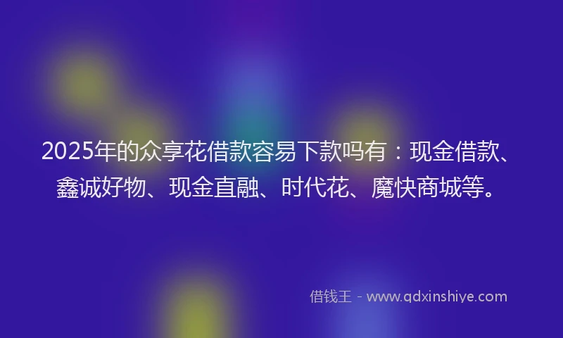 2025年的众享花借款容易下款吗有：现金借款、鑫诚好物、现金直融、时代花、魔快商城等。