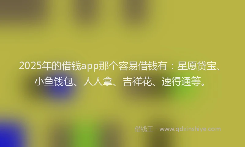 2025年的借钱app那个容易借钱有：星愿贷宝、小鱼钱包、人人拿、吉祥花、速得通等。