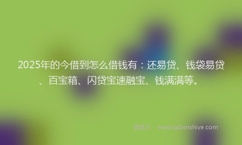2025年的今借到怎么借钱有：还易贷、钱袋易贷、百宝箱、闪贷宝速融宝、钱满满等。