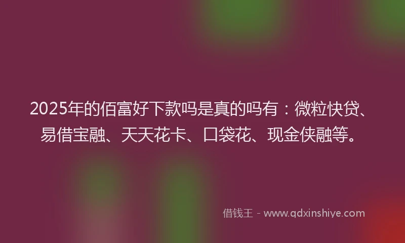 2025年的佰富好下款吗是真的吗有：微粒快贷、易借宝融、天天花卡、口袋花、现金侠融等。