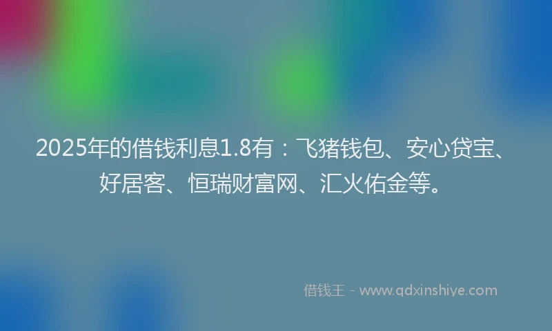 2025年的借钱利息1.8有：飞猪钱包、安心贷宝、好居客、恒瑞财富网、汇火佑金等。