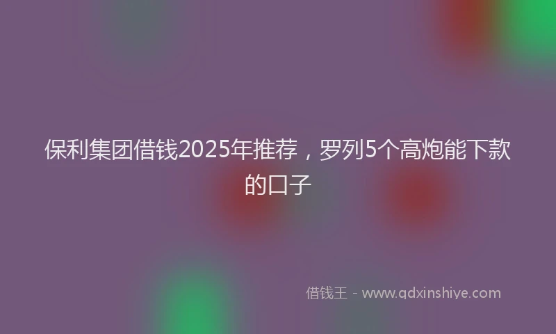 保利集团借钱2025年推荐，罗列5个高炮能下款的口子