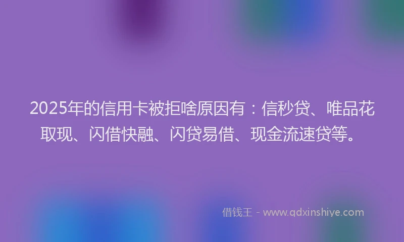 2025年的信用卡被拒啥原因有：信秒贷、唯品花取现、闪借快融、闪贷易借、现金流速贷等。