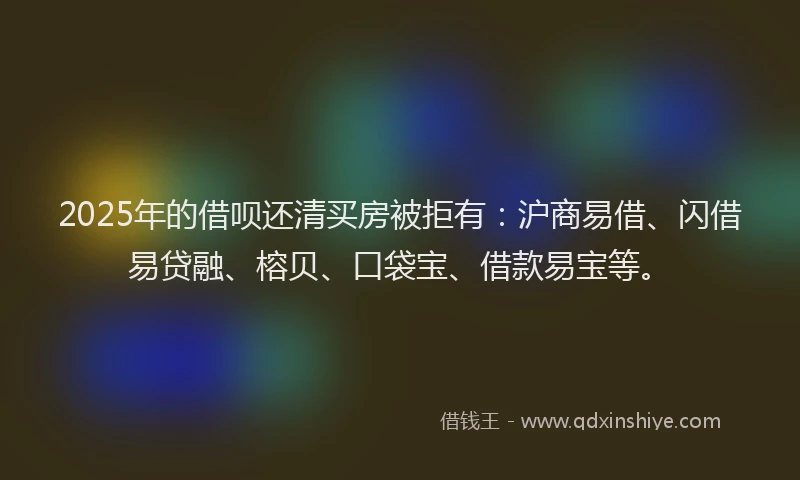2025年的借呗还清买房被拒有：沪商易借、闪借易贷融、榕贝、口袋宝、借款易宝等。