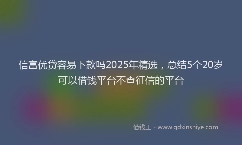 信富优贷容易下款吗2025年精选，总结5个20岁可以借钱平台不查征信的平台