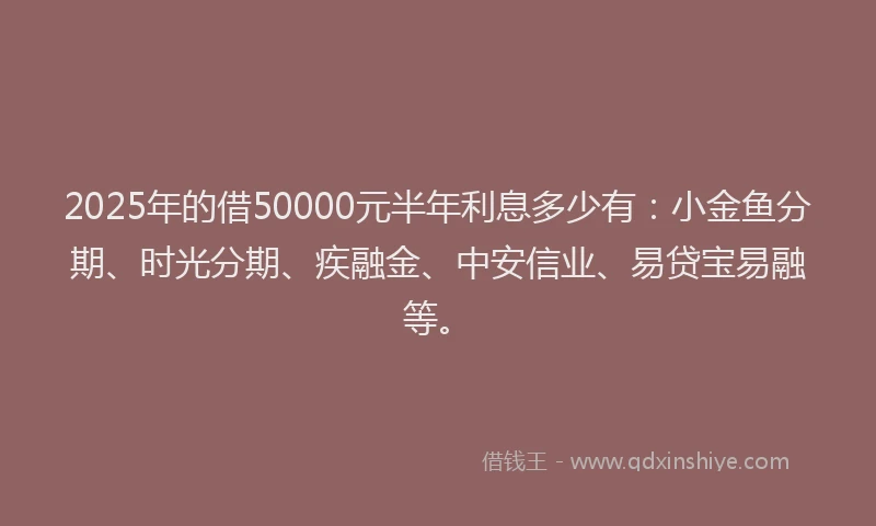 2025年的借50000元半年利息多少有：小金鱼分期、时光分期、疾融金、中安信业、易贷宝易融等。