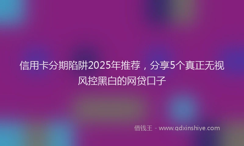 信用卡分期陷阱2025年推荐，分享5个真正无视风控黑白的网贷口子