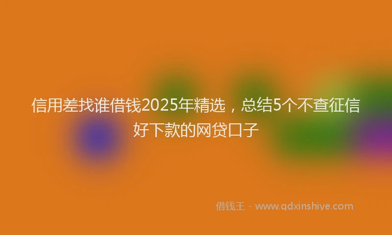 信用差找谁借钱2025年精选，总结5个不查征信好下款的网贷口子