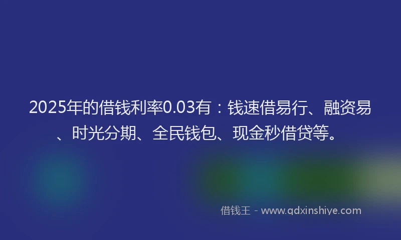 2025年的借钱利率0.03有：钱速借易行、融资易、时光分期、全民钱包、现金秒借贷等。